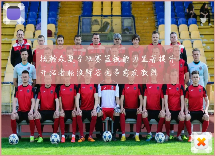 杨瀚森夏季联赛篮板能力显著提升开拓者轮换阵容竞争愈发激烈
