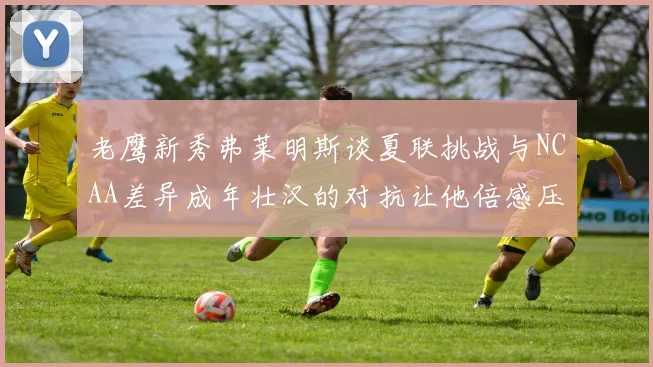老鹰新秀弗莱明斯谈夏联挑战与NCAA差异成年壮汉的对抗让他倍感压力